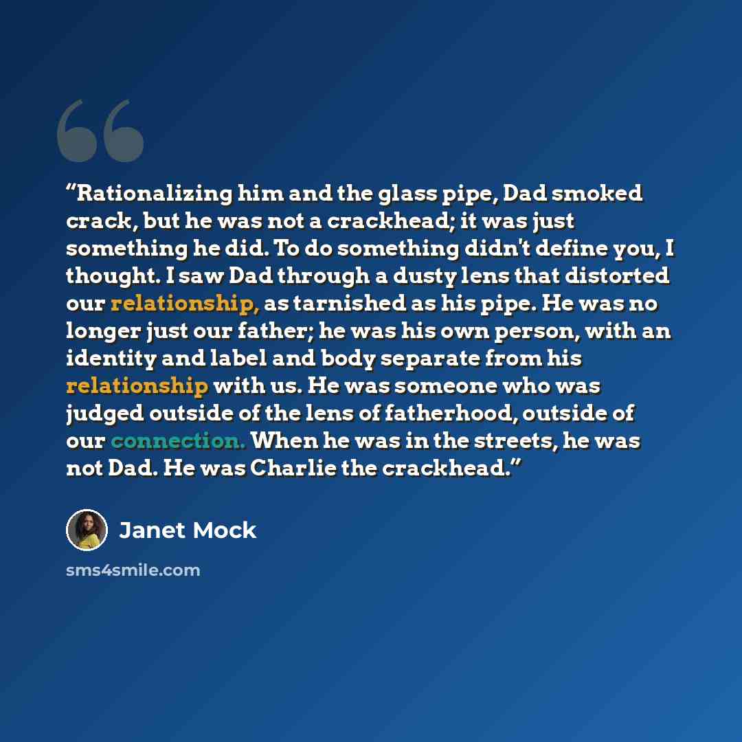 “Rationalizing him and the glass pipe, Dad smoked crack, but he was not a crackhead; it was just something he did. To do something didn't define you, I thought. I saw Dad through a dusty lens that distorted our relationship, as tarnished as his pipe. He was no longer just our father; he was his own…” quote by Janet Mock