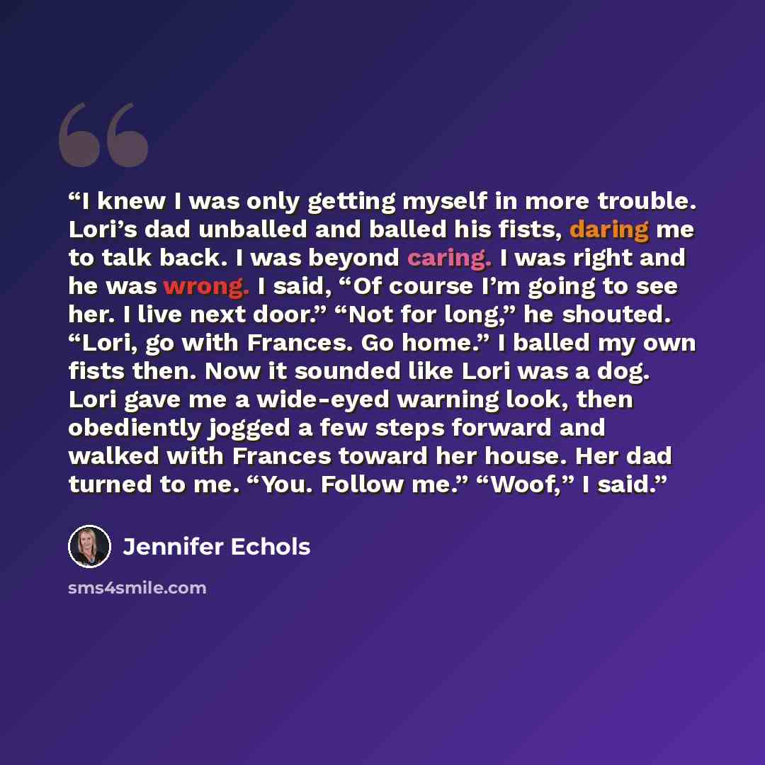 “I knew I was only getting myself in more trouble. Lori’s dad unballed and balled his fists, daring me to talk back. I was beyond caring. I was right and he was wrong. I said, “Of course I’m going to see her. I live next door.” “Not for long,” he shouted. “Lori, go with Frances. Go home.” I balled…” quote by Jennifer Echols