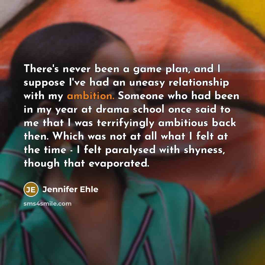 “There's never been a game plan, and I suppose I've had an uneasy relationship with my ambition. Someone who had been in my year at drama school once said to me that I was terrifyingly ambitious back then. Which was not at all what I felt at the time - I felt paralysed with shyness, though that…” quote by Jennifer Ehle