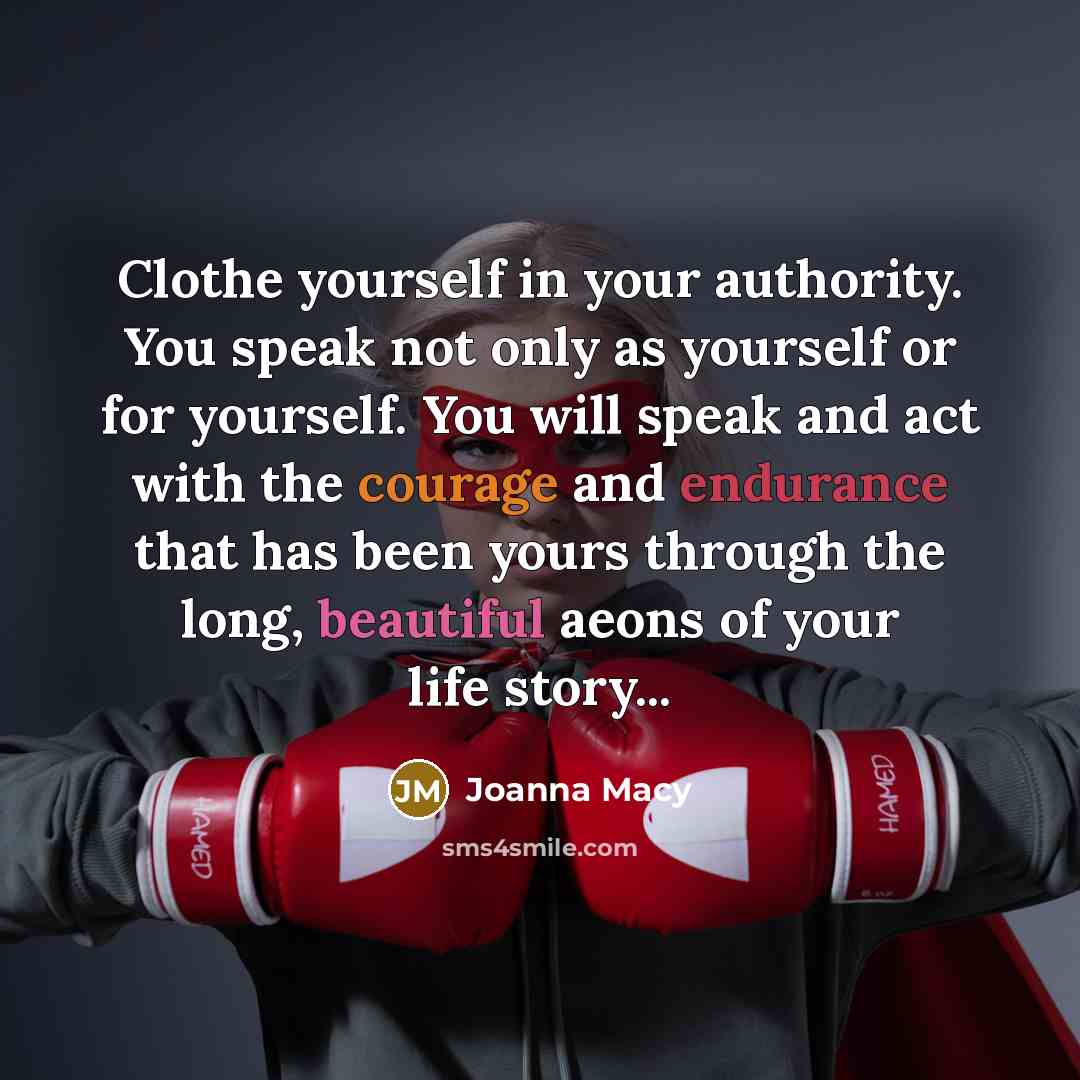 “Clothe yourself in your authority. You speak not only as yourself or for yourself. You will speak and act with the courage and endurance that has been yours through the long, beautiful aeons of your life story...” quote by Joanna Macy