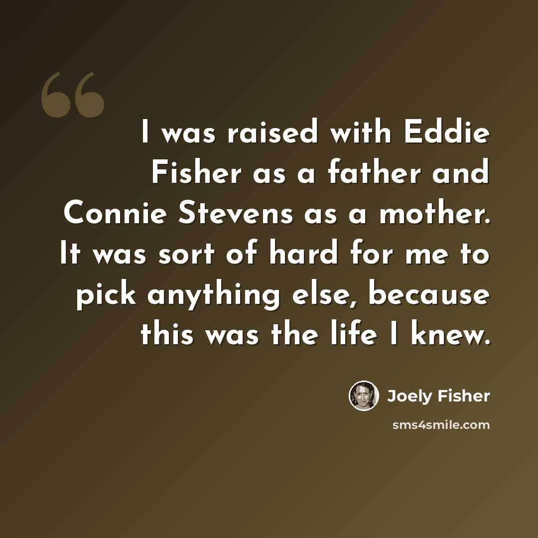 “I was raised with Eddie Fisher as a father and Connie Stevens as a mother. It was sort of hard for me to pick anything else, because this was the life I knew.” quote by Joely Fisher
