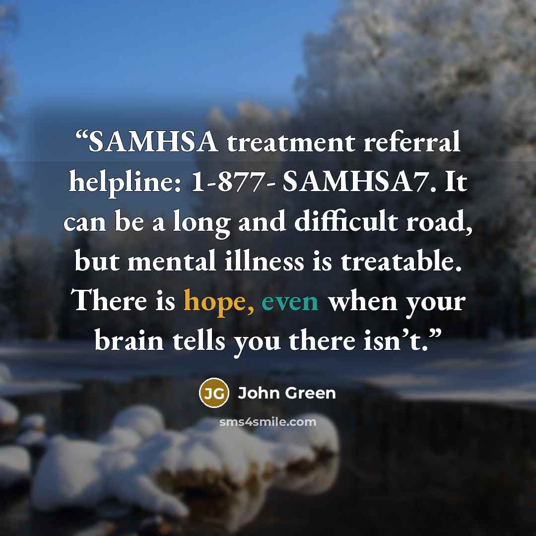 “SAMHSA treatment referral helpline: 1-877- SAMHSA7. It can be a long and difficult road, but mental illness is treatable. There is hope, even when your brain tells you there isn’t.” quote by John Green