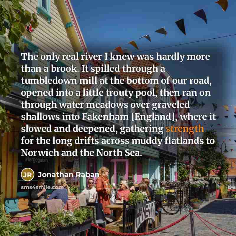 “The only real river I knew was hardly more than a brook. It spilled through a tumbledown mill at the bottom of our road, opened into a little trouty pool, then ran on through water meadows over graveled shallows into Fakenham [England], where it slowed and deepened, gathering strength for the long…” quote by Jonathan Raban