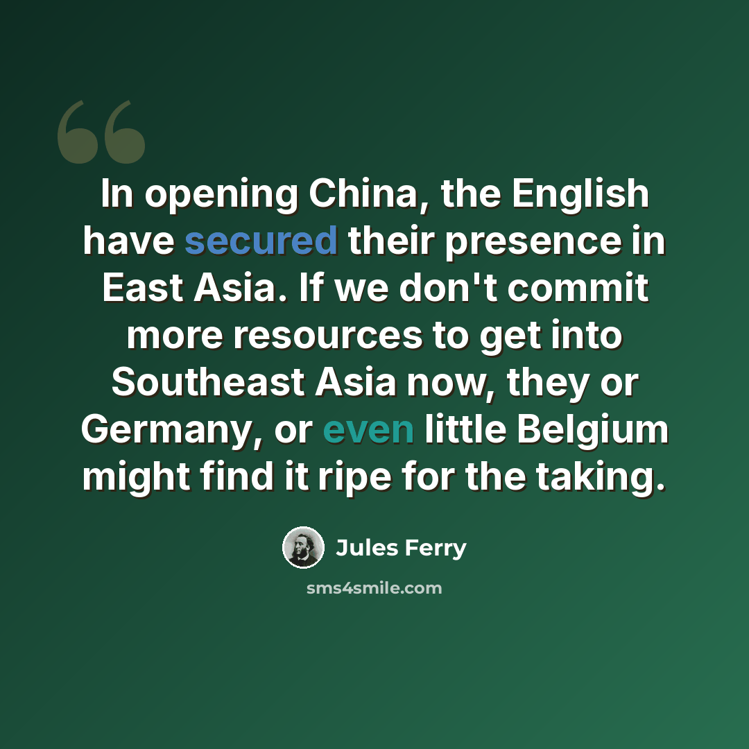 “In opening China, the English have secured their presence in East Asia. If we don't commit more resources to get into Southeast Asia now, they or Germany, or even little Belgium might find it ripe for the taking.” quote by Jules Ferry