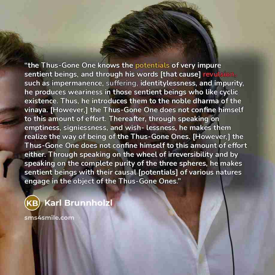 “the Thus-Gone One knows the potentials of very impure sentient beings, and through his words [that cause] revulsion, such as impermanence, suffering, identitylessness, and impurity, he produces weariness in those sentient beings who like cyclic existence. Thus, he introduces them to the noble…” quote by Karl Brunnholzl