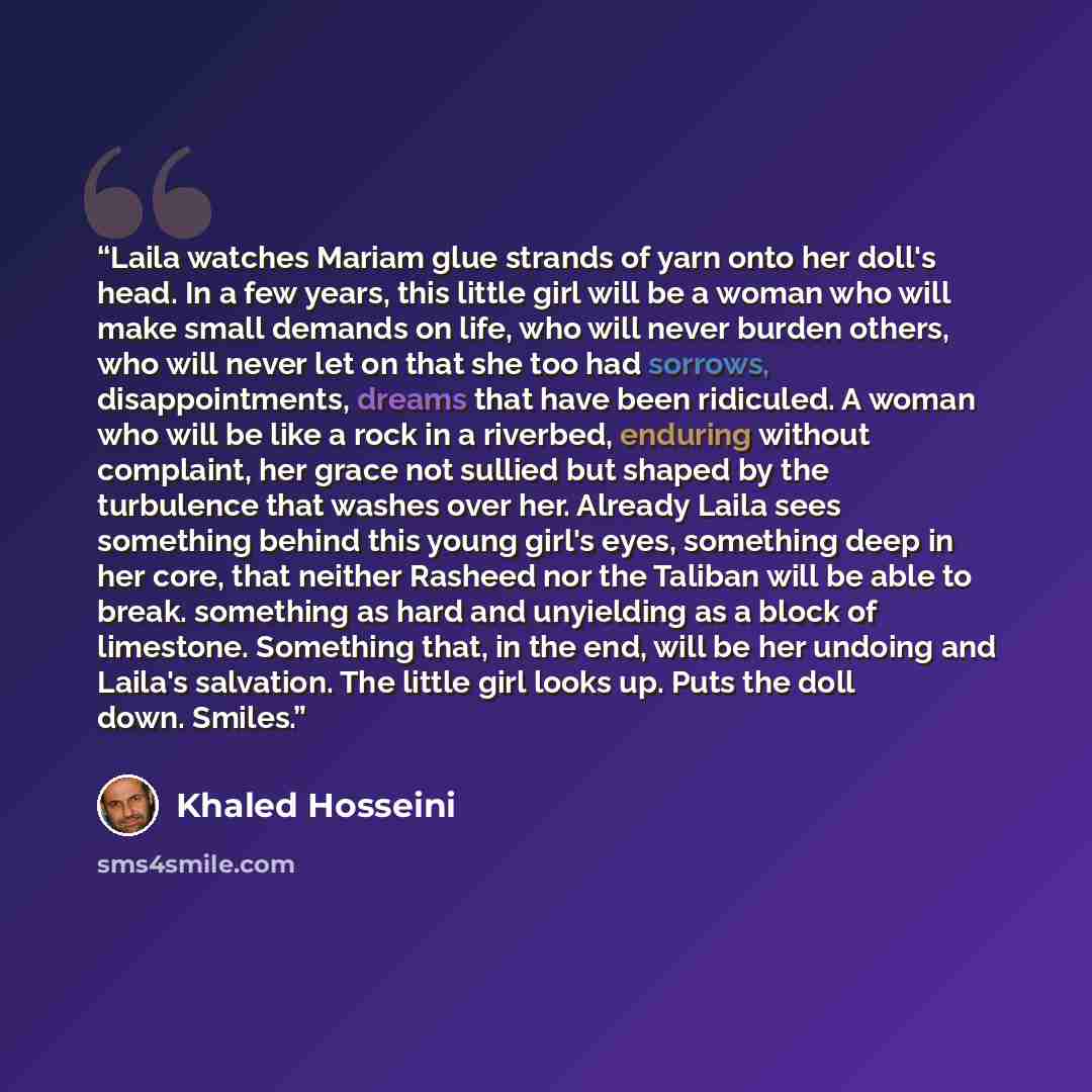 “Laila watches Mariam glue strands of yarn onto her doll's head. In a few years, this little girl will be a woman who will make small demands on life, who will never burden others, who will never let on that she too had sorrows, disappointments, dreams that have been ridiculed. A woman who will be…” quote by Khaled Hosseini