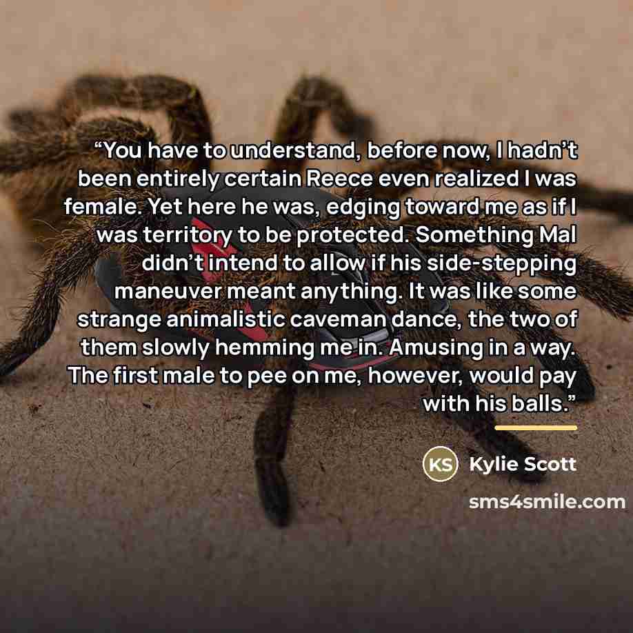 “You have to understand, before now, I hadn’t been entirely certain Reece even realized I was female. Yet here he was, edging toward me as if I was territory to be protected. Something Mal didn’t intend to allow if his side-stepping maneuver meant anything. It was like some strange animalistic…” quote by Kylie Scott