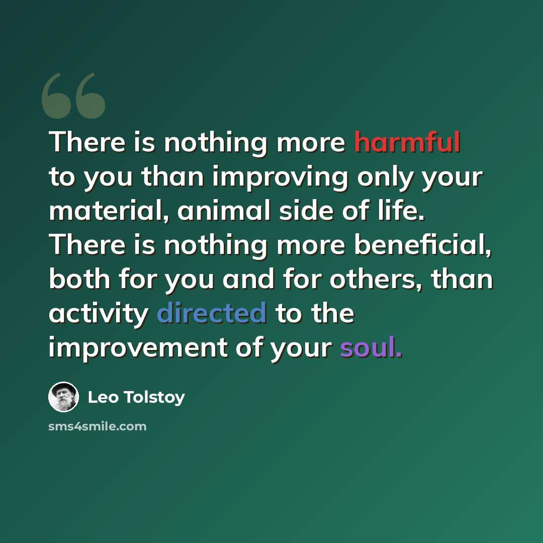 “There is nothing more harmful to you than improving only your material, animal side of life. There is nothing more beneficial, both for you and for others, than activity directed to the improvement of your soul.” quote by Leo Tolstoy