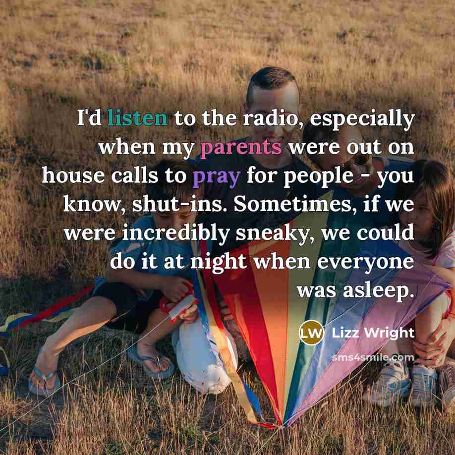 “I'd listen to the radio, especially when my parents were out on house calls to pray for people - you know, shut-ins. Sometimes, if we were incredibly sneaky, we could do it at night when everyone was asleep.” quote by Lizz Wright