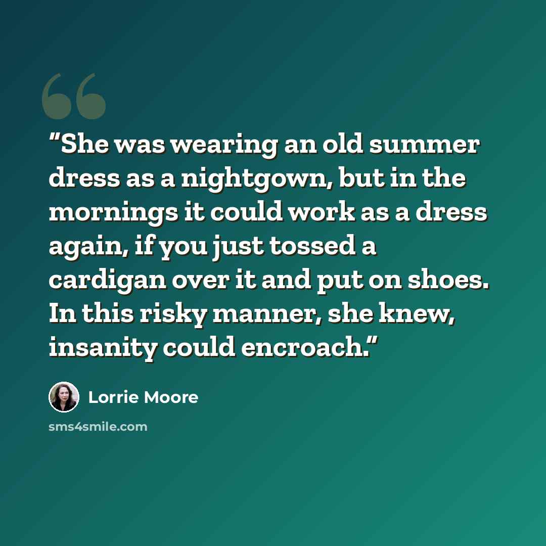 “She was wearing an old summer dress as a nightgown, but in the mornings it could work as a dress again, if you just tossed a cardigan over it and put on shoes. In this risky manner, she knew, insanity could encroach.” quote by Lorrie Moore