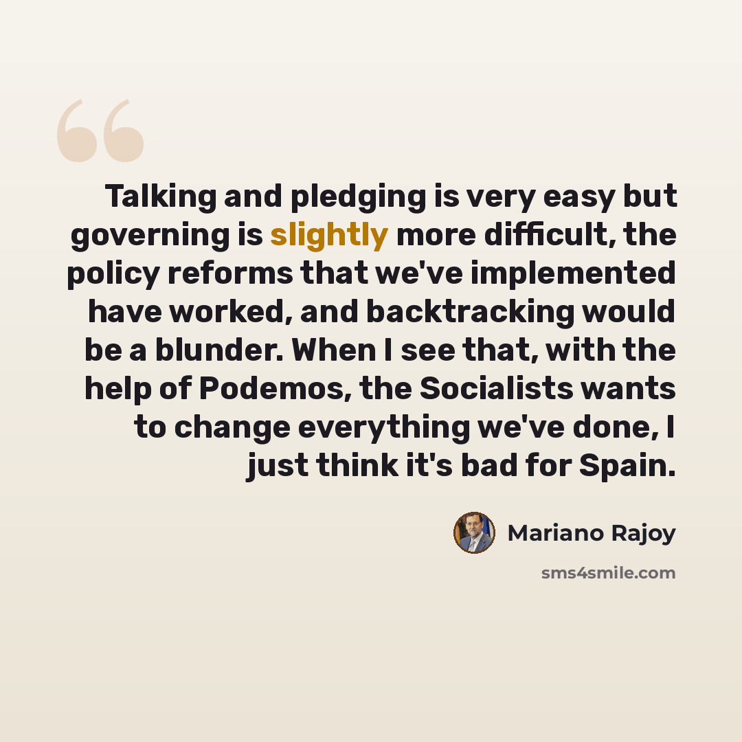 “Talking and pledging is very easy but governing is slightly more difficult, the policy reforms that we've implemented have worked, and backtracking would be a blunder. When I see that, with the help of Podemos, the Socialists wants to change everything we've done, I just think it's bad for Spain.” quote by Mariano Rajoy
