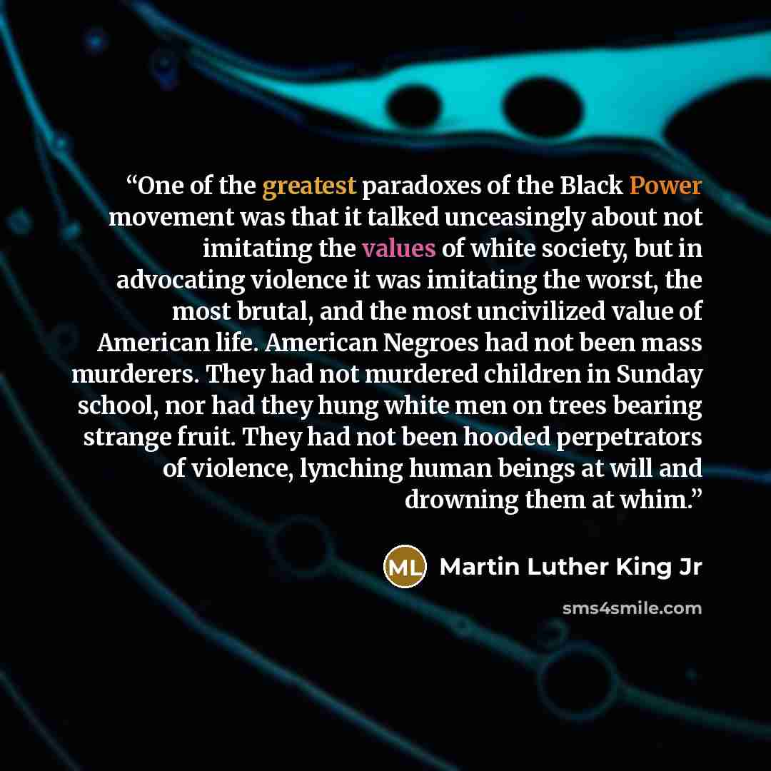 “One of the greatest paradoxes of the Black Power movement was that it talked unceasingly about not imitating the values of white society, but in advocating violence it was imitating the worst, the most brutal, and the most uncivilized value of American life. American Negroes had not been mass…” quote by Martin Luther King Jr