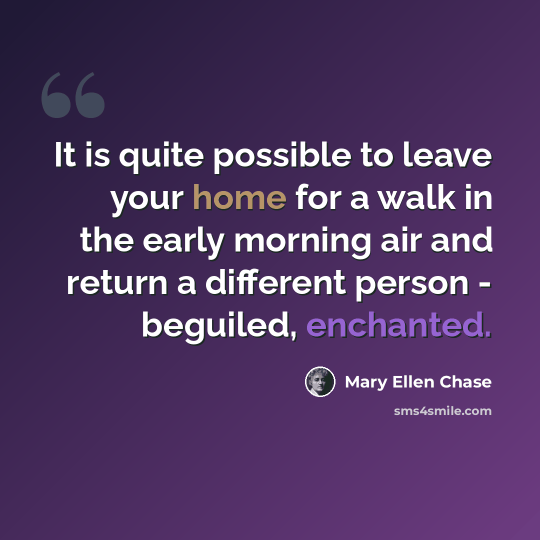 “It is quite possible to leave your home for a walk in the early morning air and return a different person - beguiled, enchanted.” quote by Mary Ellen Chase