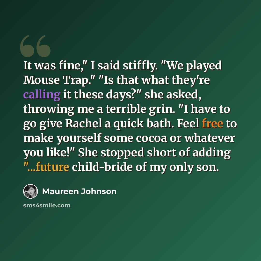 “It was fine," I said stiffly. "We played Mouse Trap." "Is that what they're calling it these days?" she asked, throwing me a terrible grin. "I have to go give Rachel a quick bath. Feel free to make yourself some cocoa or whatever you like!" She stopped short of adding "...future child-bride of my…” quote by Maureen Johnson