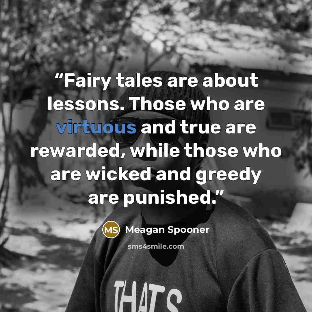 “Fairy tales are about lessons. Those who are virtuous and true are rewarded, while those who are wicked and greedy are punished.” quote by Meagan Spooner