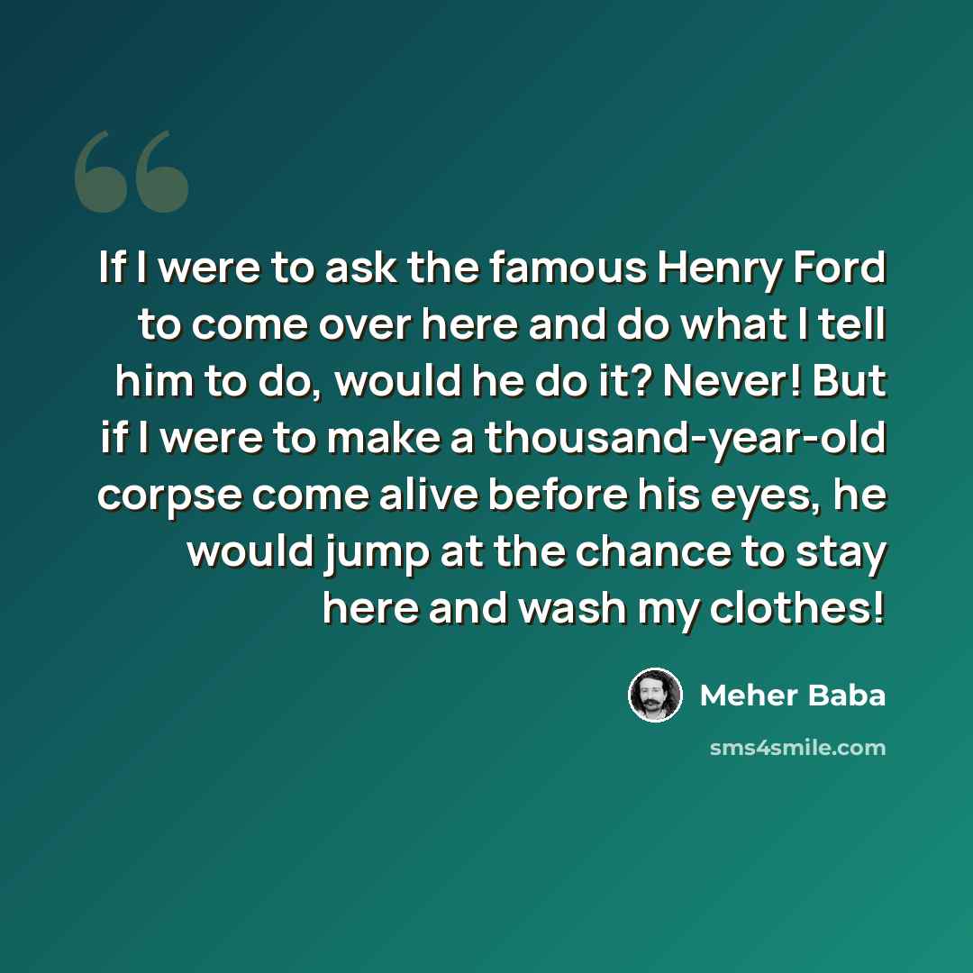 “If I were to ask the famous Henry Ford to come over here and do what I tell him to do, would he do it? Never! But if I were to make a thousand-year-old corpse come alive before his eyes, he would jump at the chance to stay here and wash my clothes!” quote by Meher Baba