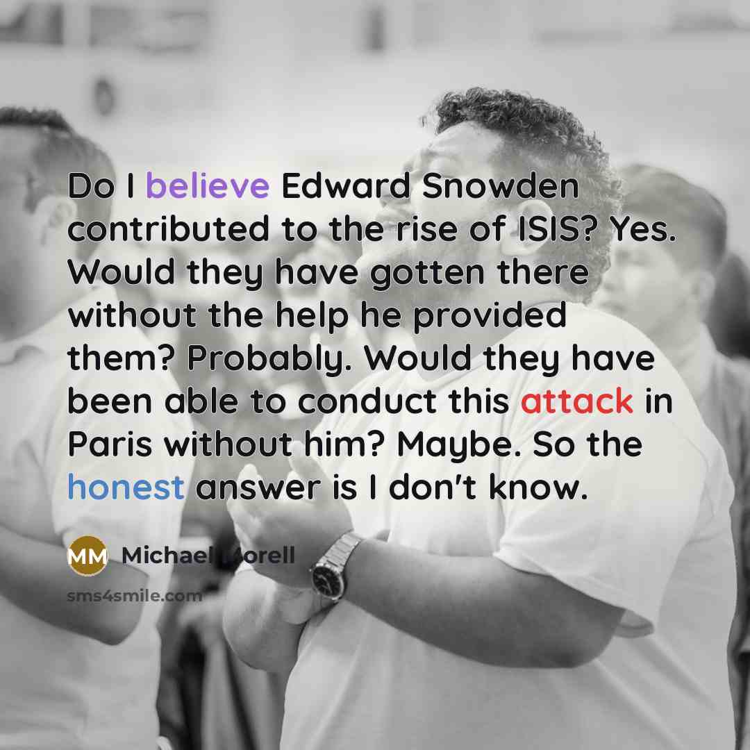 “Do I believe Edward Snowden contributed to the rise of ISIS? Yes. Would they have gotten there without the help he provided them? Probably. Would they have been able to conduct this attack in Paris without him? Maybe. So the honest answer is I don't know.” quote by Michael Morell