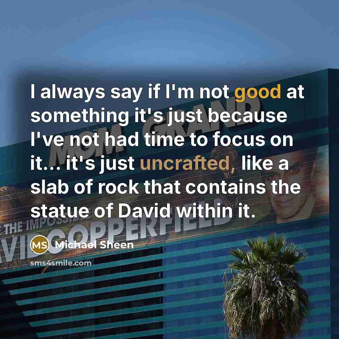 “I always say if I'm not good at something it's just because I've not had time to focus on it... it's just uncrafted, like a slab of rock that contains the statue of David within it.” quote by Michael Sheen