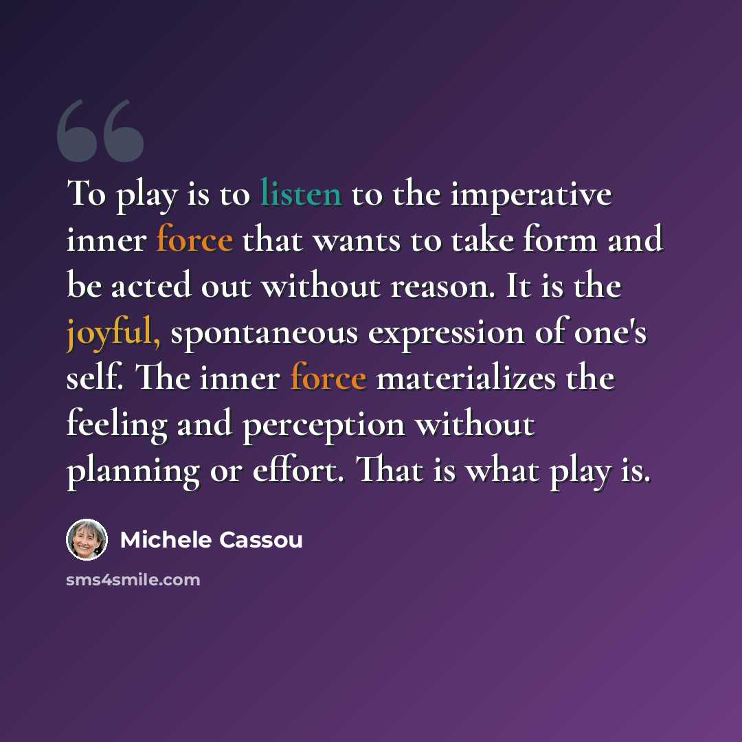 “To play is to listen to the imperative inner force that wants to take form and be acted out without reason. It is the joyful, spontaneous expression of one's self. The inner force materializes the feeling and perception without planning or effort. That is what play is.” quote by Michele Cassou
