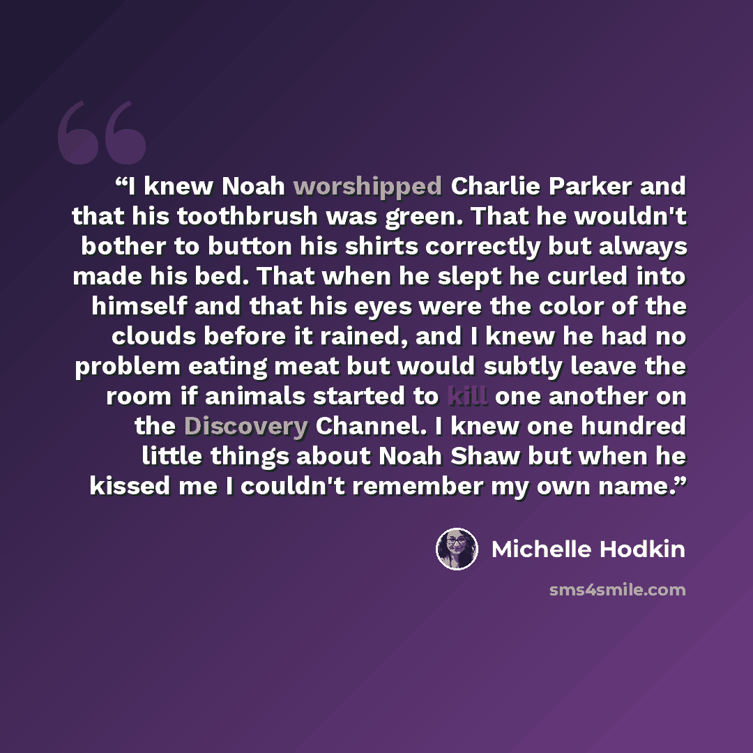 “I knew Noah worshipped Charlie Parker and that his toothbrush was green. That he wouldn't bother to button his shirts correctly but always made his bed. That when he slept he curled into himself and that his eyes were the color of the clouds before it rained, and I knew he had no problem eating…” quote by Michelle Hodkin