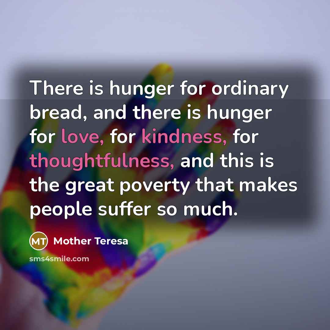 “There is hunger for ordinary bread, and there is hunger for love, for kindness, for thoughtfulness, and this is the great poverty that makes people suffer so much.” quote by Mother Teresa
