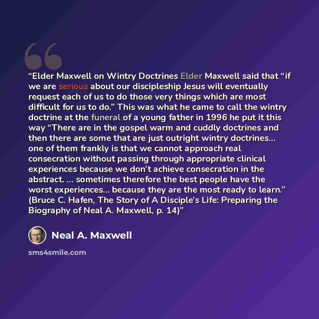 “Elder Maxwell on Wintry Doctrines Elder Maxwell said that “if we are serious about our discipleship Jesus will eventually request each of us to do those very things which are most difficult for us to do.” This was what he came to call the wintry doctrine at the funeral of a young father in 1996 he…” quote by Neal A. Maxwell
