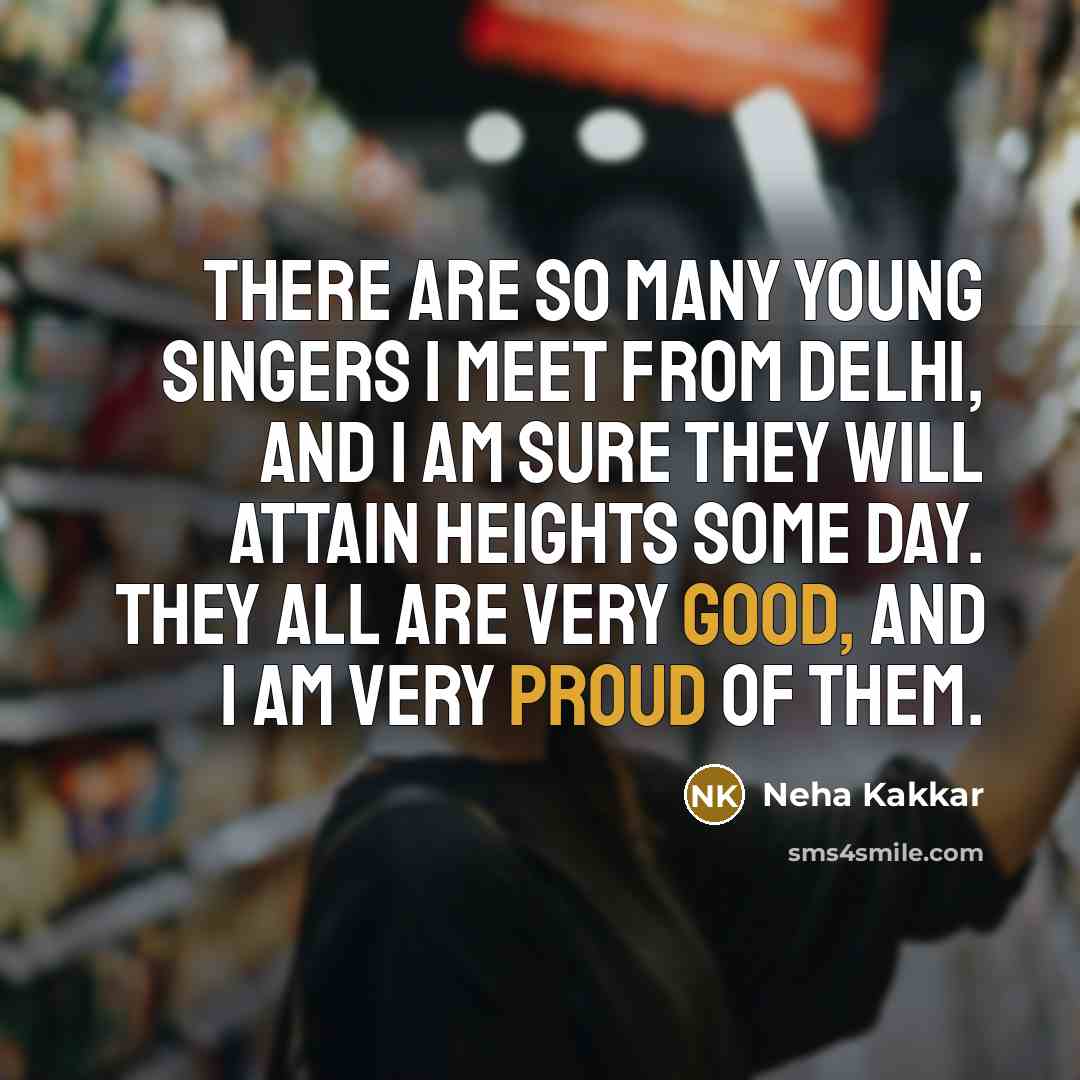 “There are so many young singers I meet from Delhi, and I am sure they will attain heights some day. They all are very good, and I am very proud of them.” quote by Neha Kakkar
