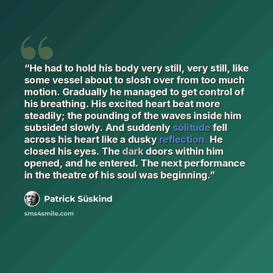 “He had to hold his body very still, very still, like some vessel about to slosh over from too much motion. Gradually he managed to get control of his breathing. His excited heart beat more steadily; the pounding of the waves inside him subsided slowly. And suddenly solitude fell across his heart…” quote by patrick suskind
