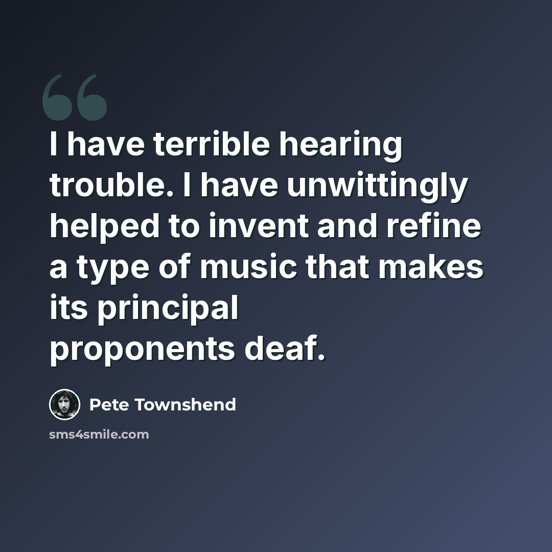 “I have terrible hearing trouble. I have unwittingly helped to invent and refine a type of music that makes its principal proponents deaf.” quote by Pete Townshend