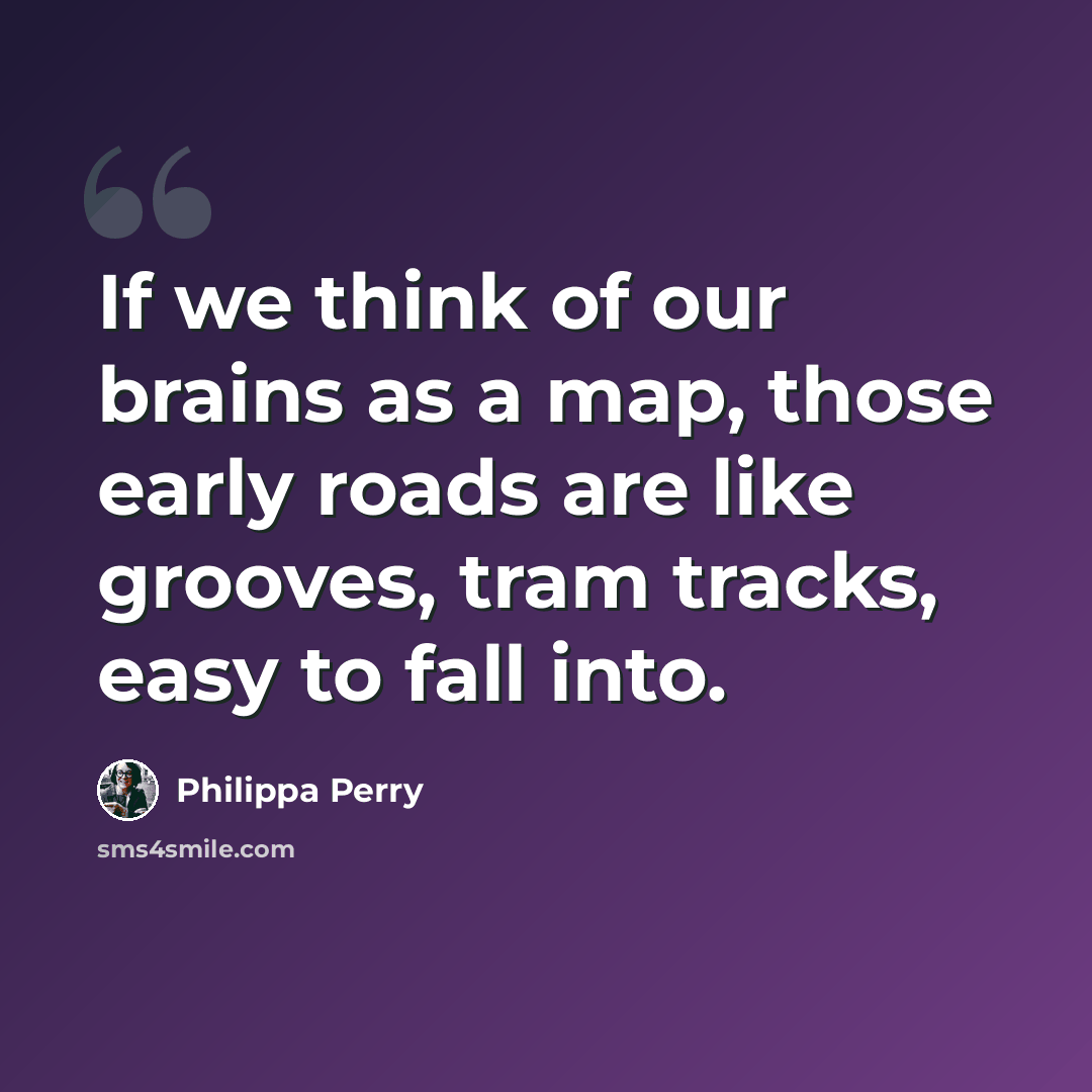 “If we think of our brains as a map, those early roads are like grooves, tram tracks, easy to fall into.” quote by Philippa Perry