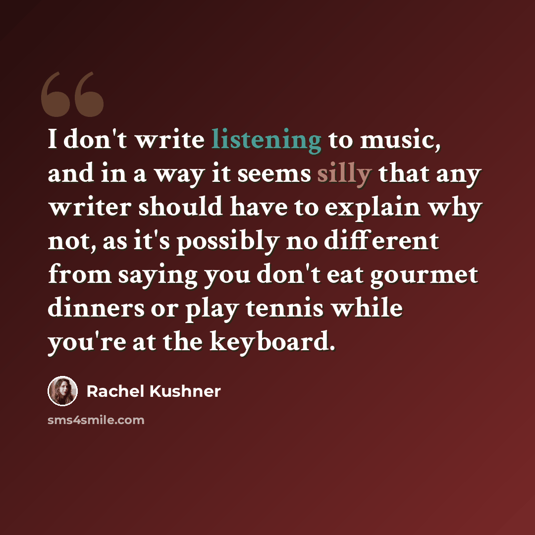 “I don't write listening to music, and in a way it seems silly that any writer should have to explain why not, as it's possibly no different from saying you don't eat gourmet dinners or play tennis while you're at the keyboard.” quote by Rachel Kushner