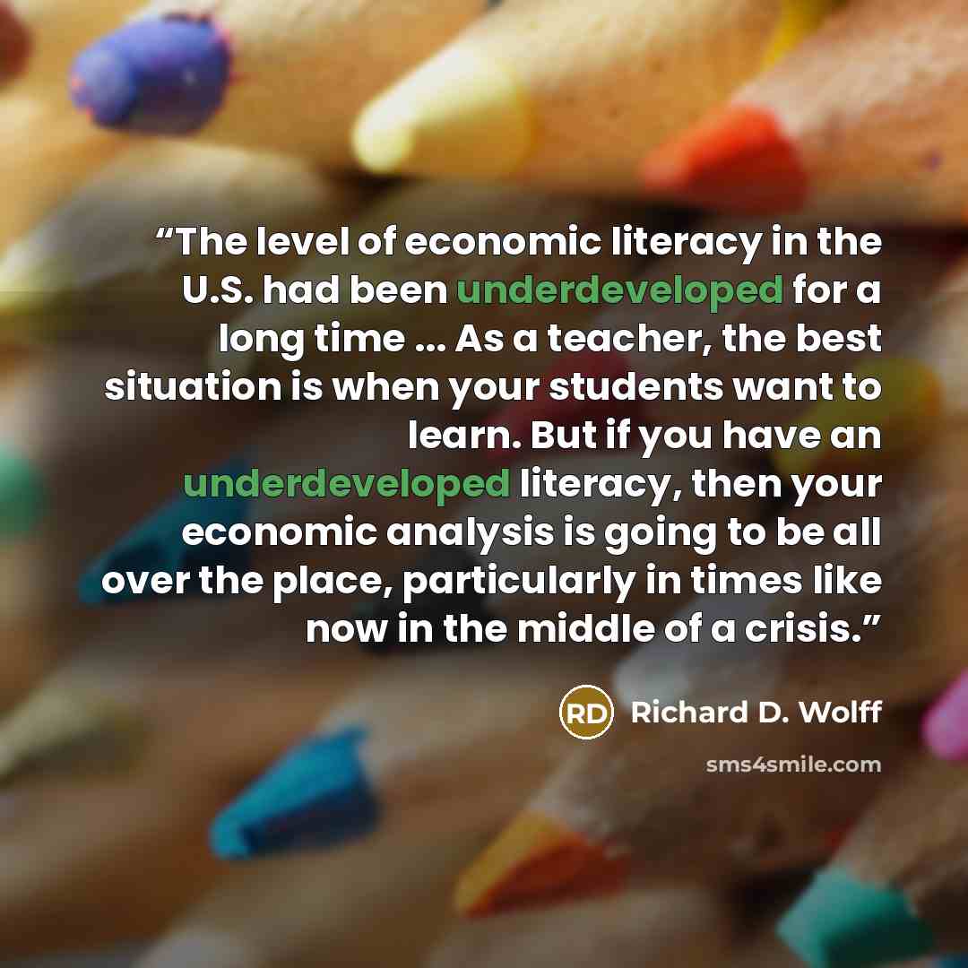 “The level of economic literacy in the U.S. had been underdeveloped for a long time ... As a teacher, the best situation is when your students want to learn. But if you have an underdeveloped literacy, then your economic analysis is going to be all over the place, particularly in times like now in…” quote by Richard D. Wolff