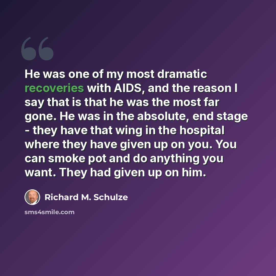 “He was one of my most dramatic recoveries with AIDS, and the reason I say that is that he was the most far gone. He was in the absolute, end stage - they have that wing in the hospital where they have given up on you. You can smoke pot and do anything you want. They had given up on him.” quote by Richard M. Schulze