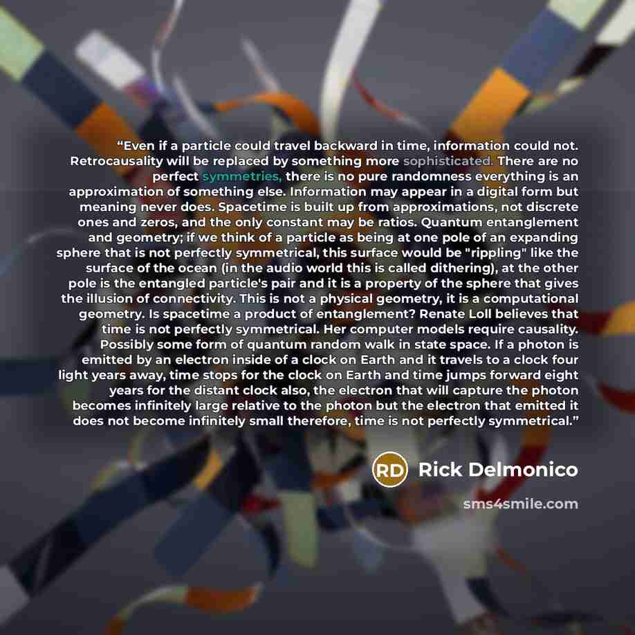 “Even if a particle could travel backward in time, information could not. Retrocausality will be replaced by something more sophisticated. There are no perfect symmetries, there is no pure randomness everything is an approximation of something else. Information may appear in a digital form but…” quote by Rick Delmonico