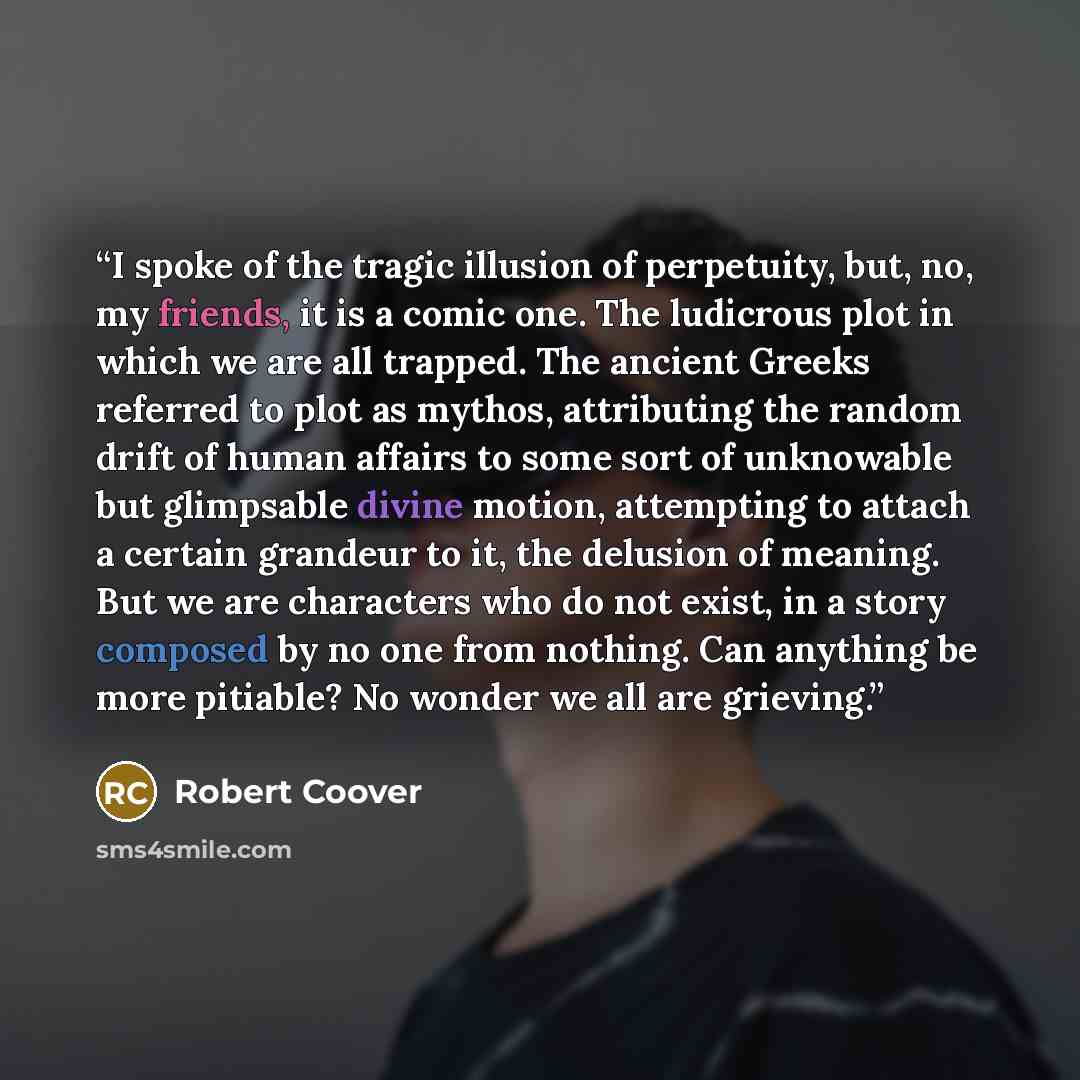 “I spoke of the tragic illusion of perpetuity, but, no, my friends, it is a comic one. The ludicrous plot in which we are all trapped. The ancient Greeks referred to plot as mythos, attributing the random drift of human affairs to some sort of unknowable but glimpsable divine motion, attempting to…” quote by Robert Coover