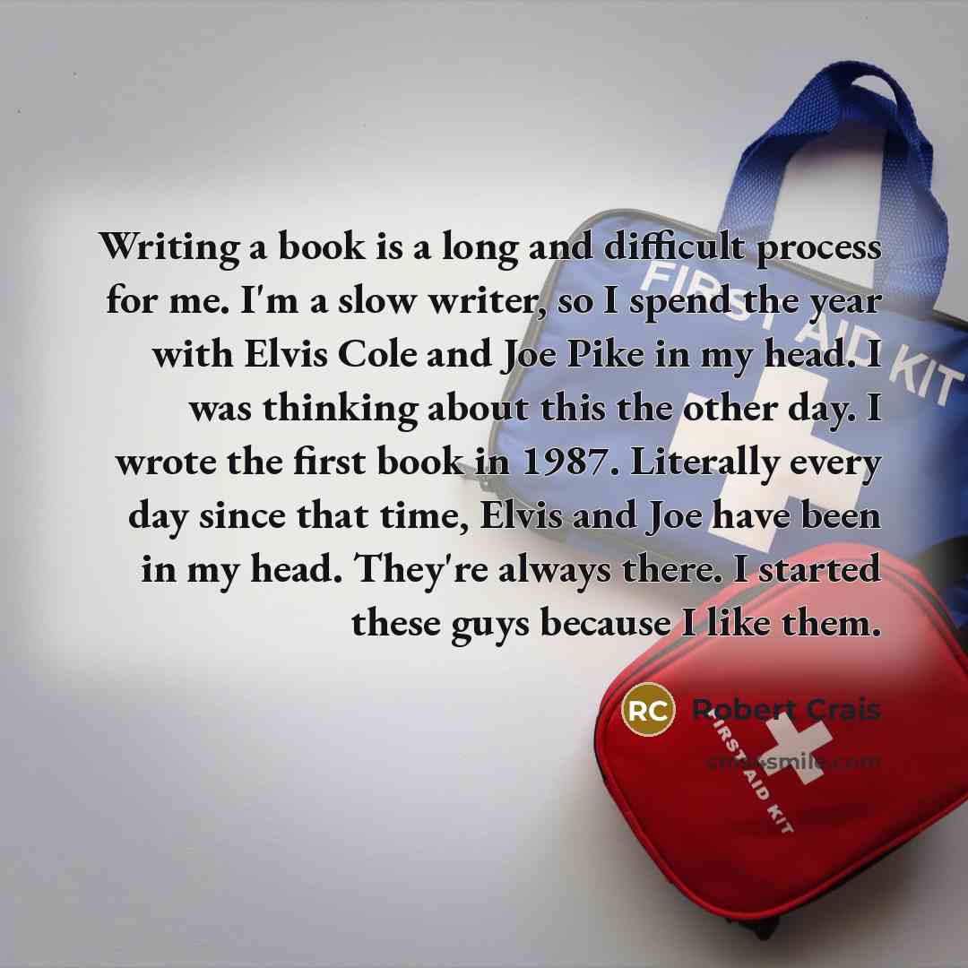 “Writing a book is a long and difficult process for me. I'm a slow writer, so I spend the year with Elvis Cole and Joe Pike in my head. I was thinking about this the other day. I wrote the first book in 1987. Literally every day since that time, Elvis and Joe have been in my head. They're always…” quote by Robert Crais