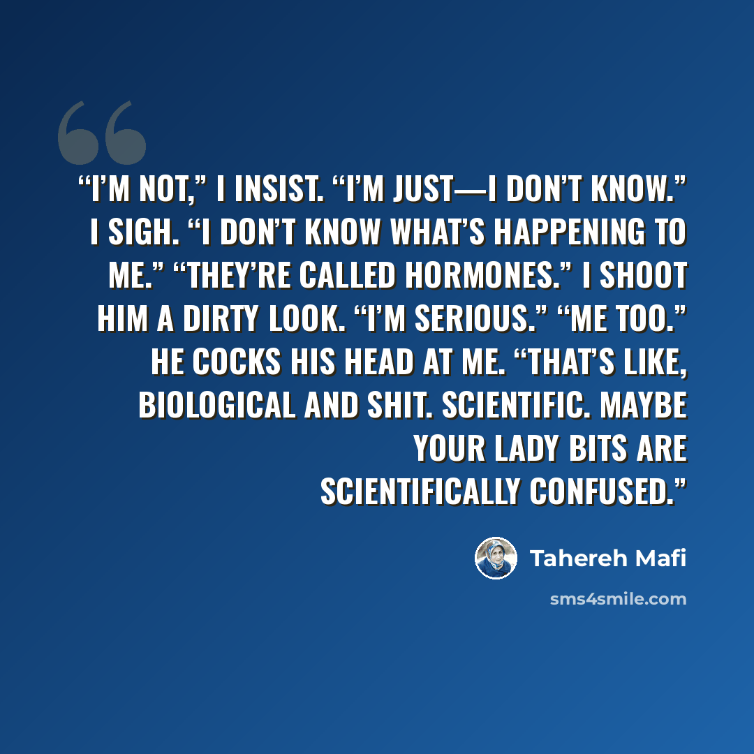“I’m not,” I insist. “I’m just—I don’t know.” I sigh. “I don’t know what’s happening to me.” “They’re called hormones.” I shoot him a dirty look. “I’m serious.” “Me too.” He cocks his head at me. “That’s like, biological and shit. Scientific. Maybe your lady bits are scientifically confused.” quote by Tahereh Mafi