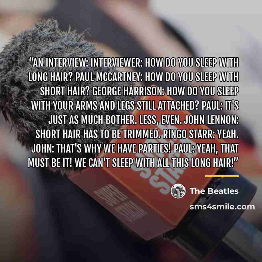 “An interview: Interviewer: How do you sleep with long hair? Paul McCartney: How do you sleep with short hair? George Harrison: How do you sleep with your arms and legs still attached? Paul: It's just as much bother. Less, even. John Lennon: Short hair has to be trimmed. Ringo Starr: Yeah. John…” quote by The Beatles