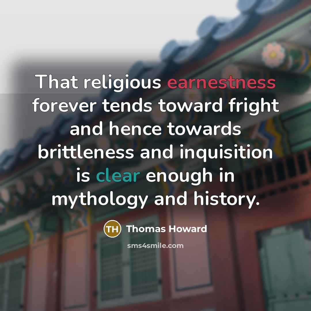 “That religious earnestness forever tends toward fright and hence towards brittleness and inquisition is clear enough in mythology and history.” quote by Thomas Howard