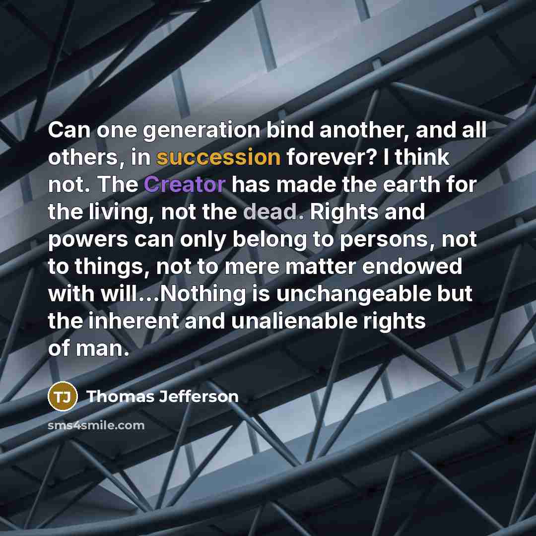 “Can one generation bind another, and all others, in succession forever? I think not. The Creator has made the earth for the living, not the dead. Rights and powers can only belong to persons, not to things, not to mere matter endowed with will...Nothing is unchangeable but the inherent and…” quote by Thomas Jefferson