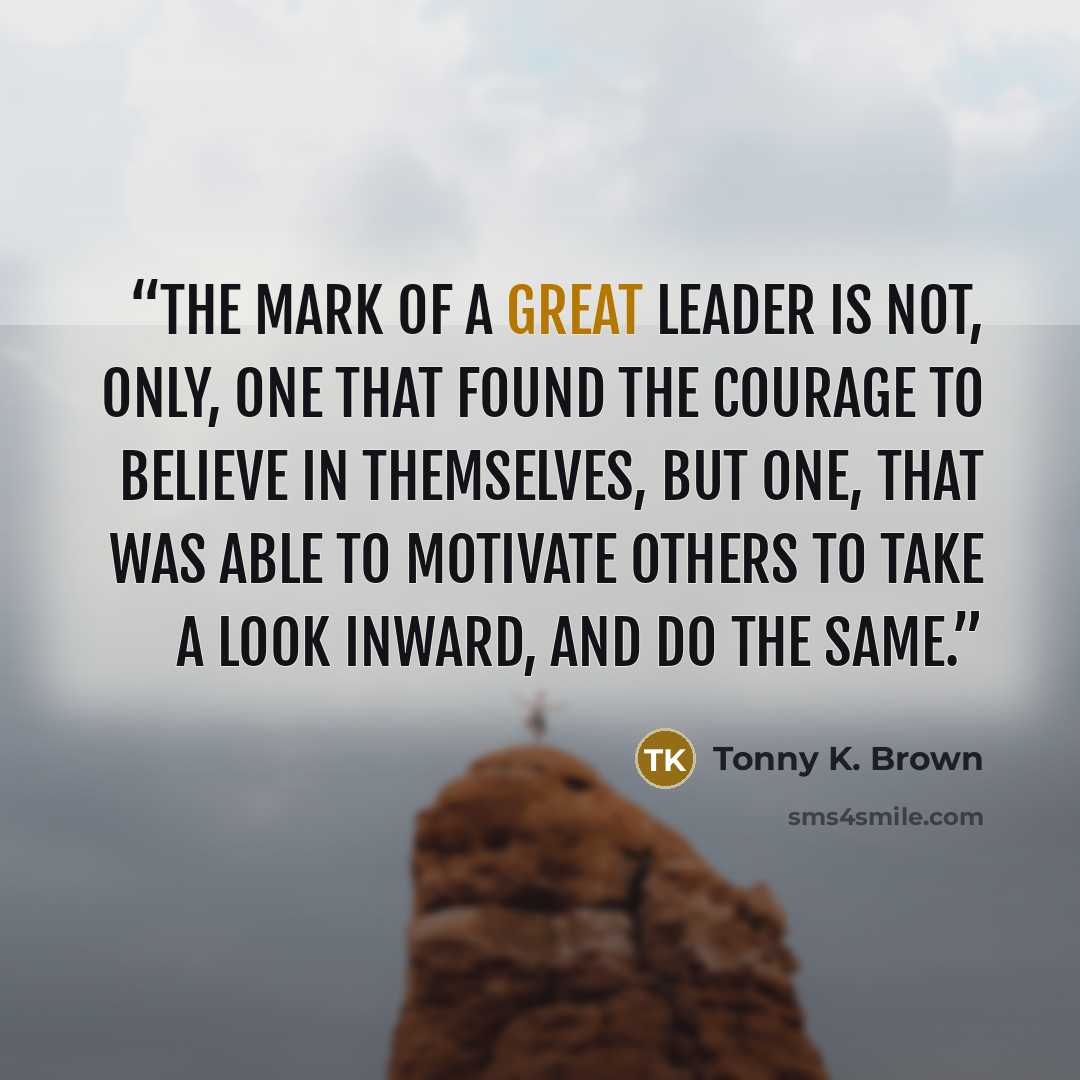 “The mark of a great leader is not, only, one that found the courage to believe in themselves, but one, that was able to motivate others to take a look inward, and do the same.” quote by Tonny K. Brown
