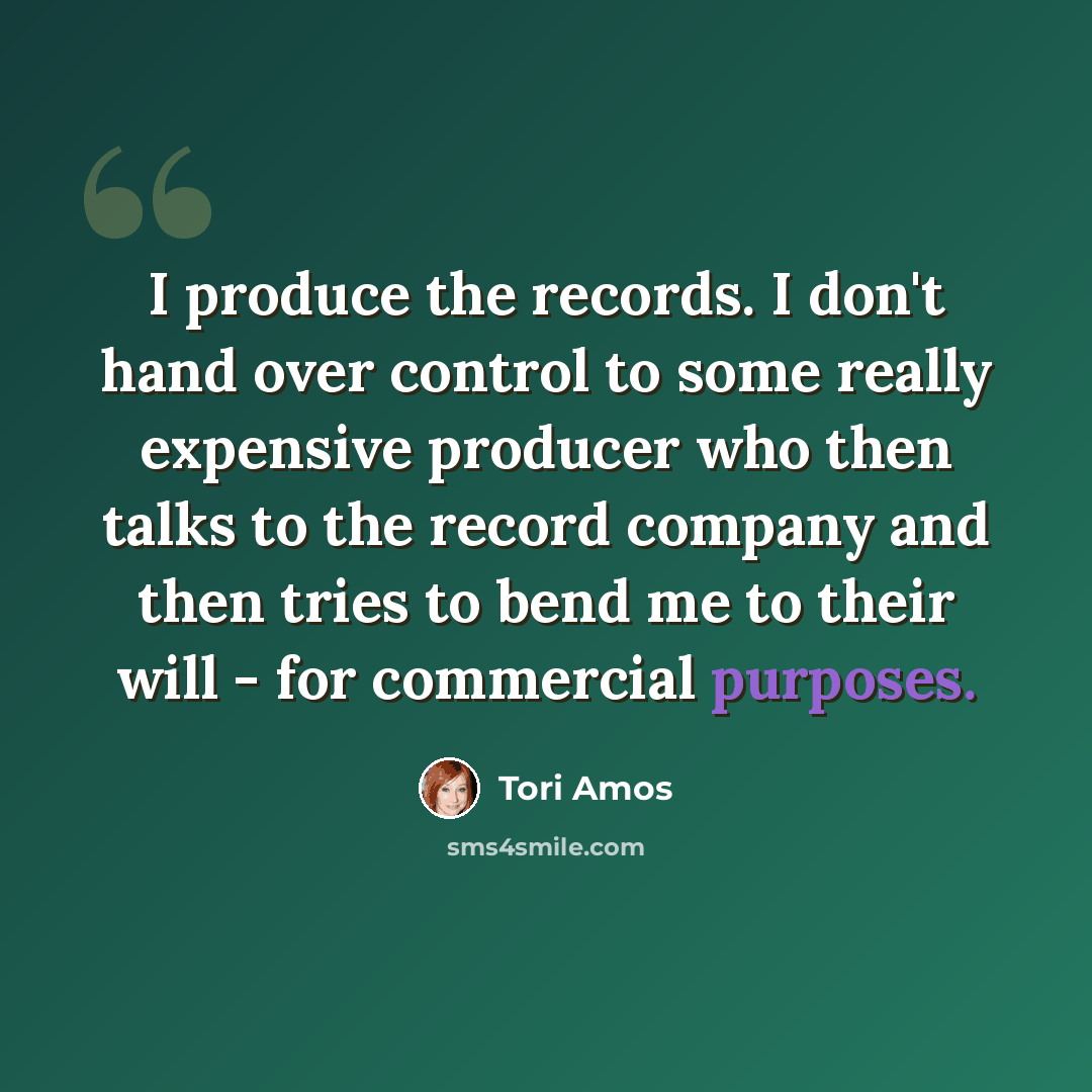“I produce the records. I don't hand over control to some really expensive producer who then talks to the record company and then tries to bend me to their will - for commercial purposes.” quote by Tori Amos