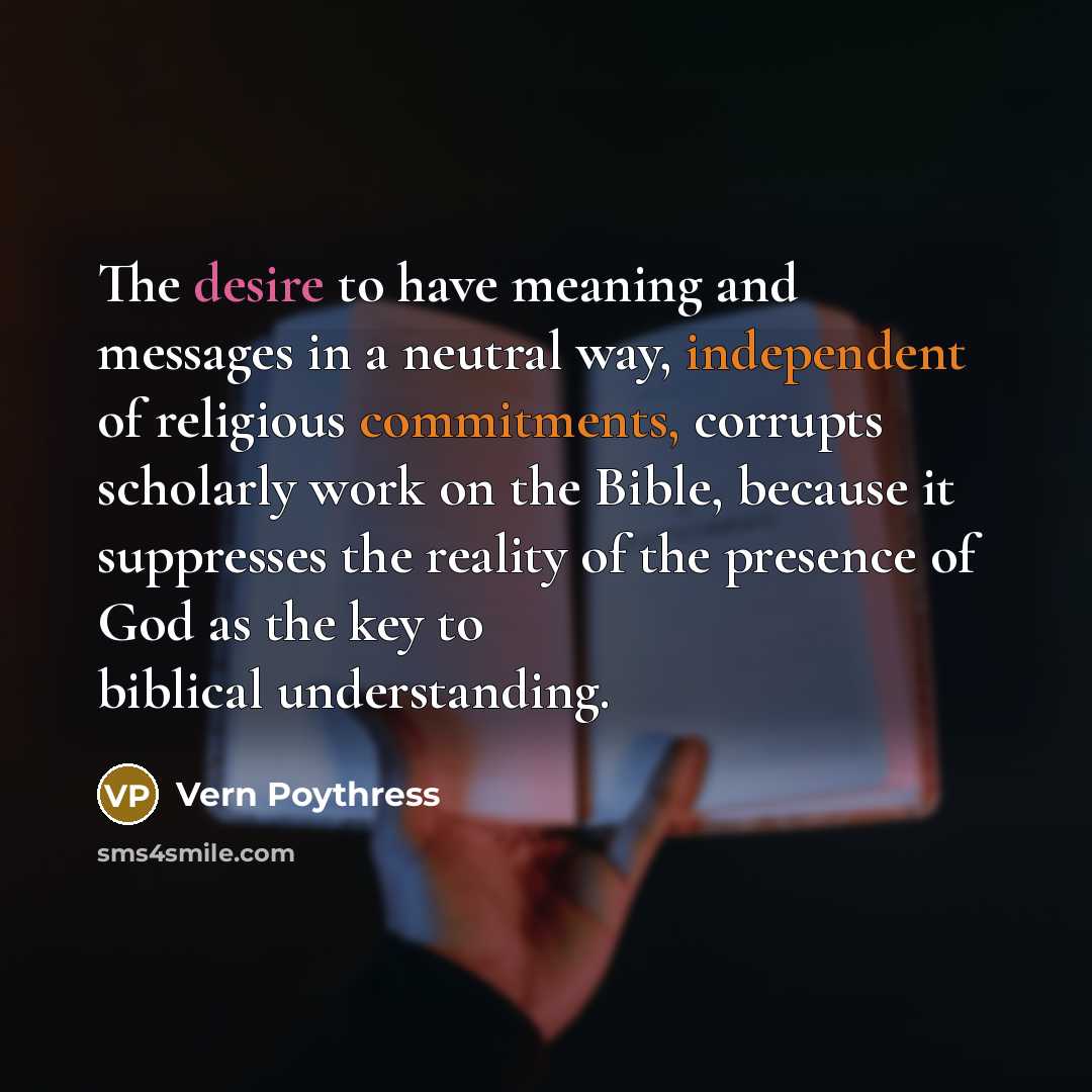 “The desire to have meaning and messages in a neutral way, independent of religious commitments, corrupts scholarly work on the Bible, because it suppresses the reality of the presence of God as the key to biblical understanding.” quote by Vern Poythress