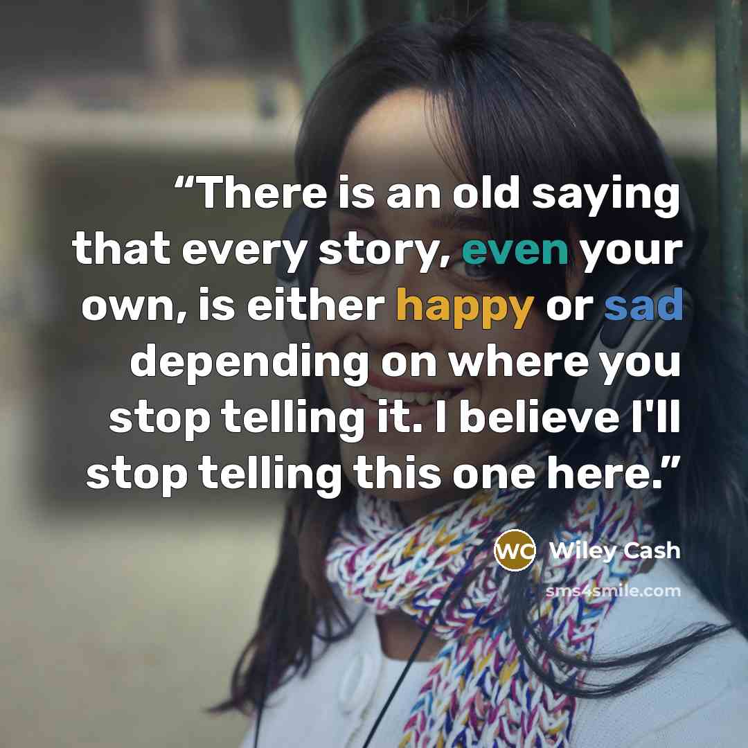 “There is an old saying that every story, even your own, is either happy or sad depending on where you stop telling it. I believe I'll stop telling this one here.” quote by Wiley Cash