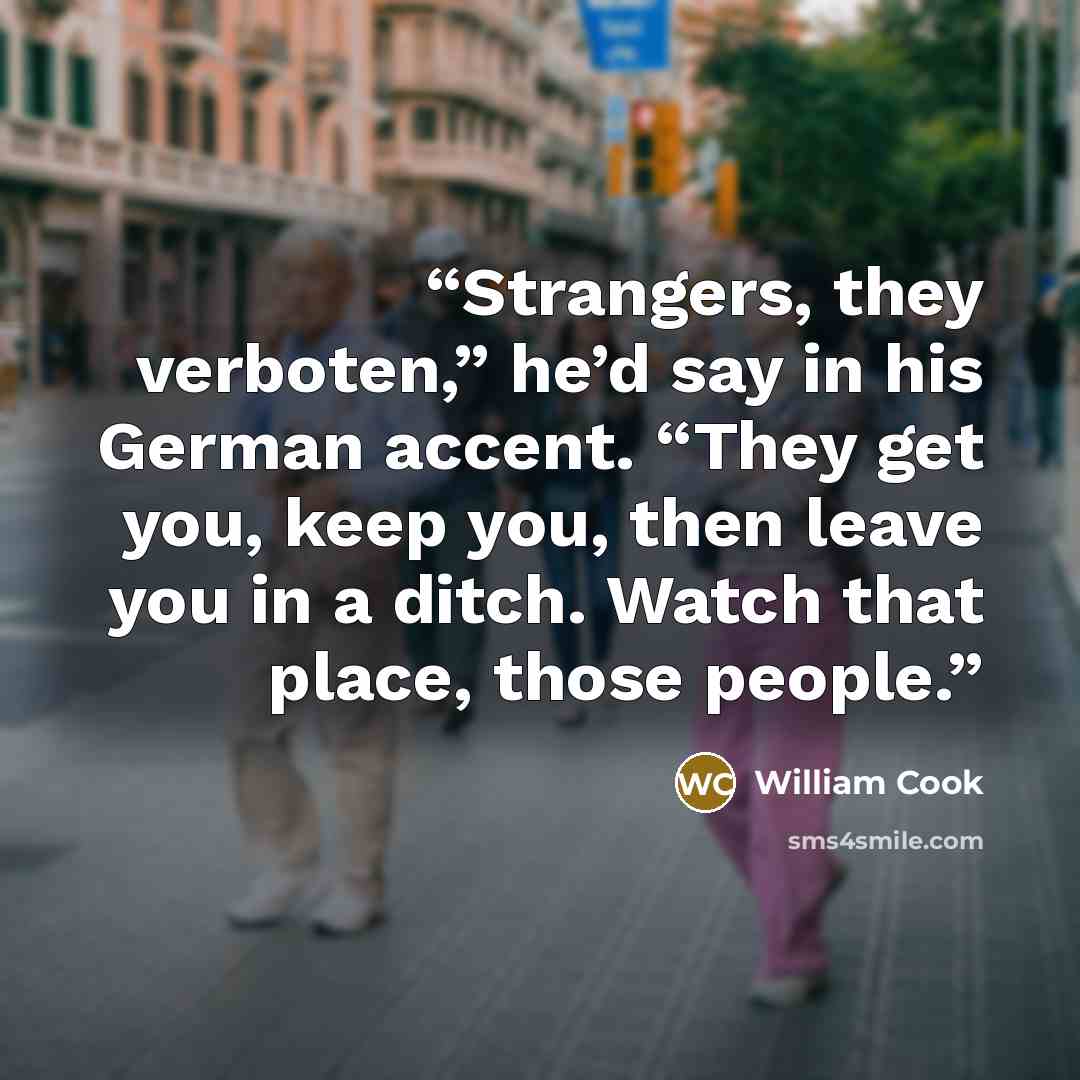 “Strangers, they verboten,” he’d say in his German accent. “They get you, keep you, then leave you in a ditch. Watch that place, those people.” quote by William Cook
