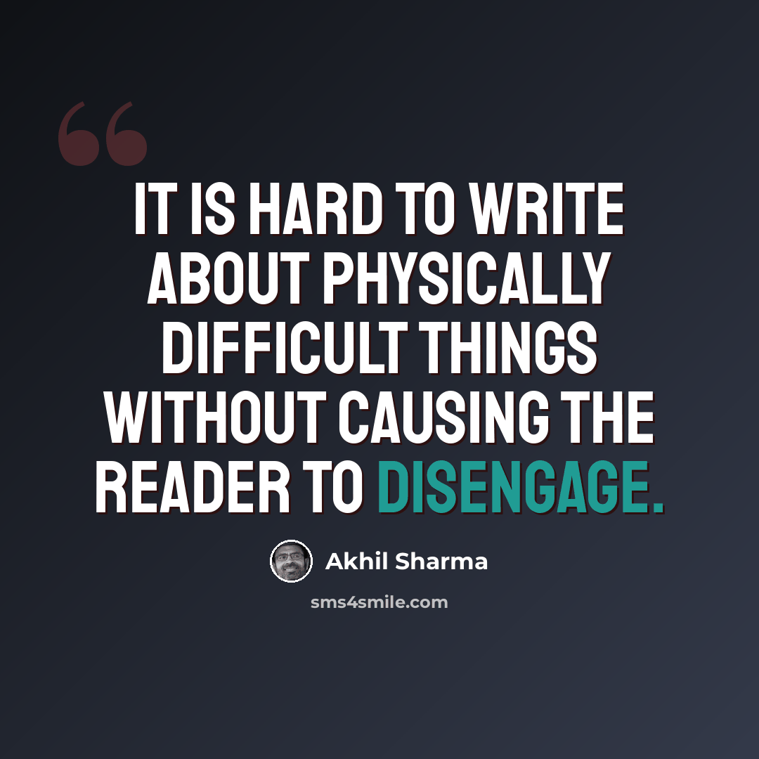 “It is hard to write about physically difficult things without causing the reader to disengage.” quote by Akhil Sharma