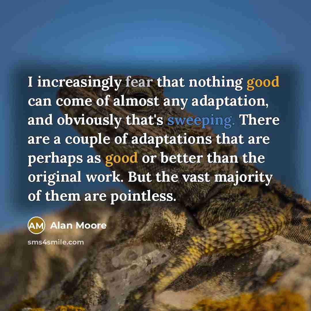 “I increasingly fear that nothing good can come of almost any adaptation, and obviously that's sweeping. There are a couple of adaptations that are perhaps as good or better than the original work. But the vast majority of them are pointless.” quote by Alan Moore
