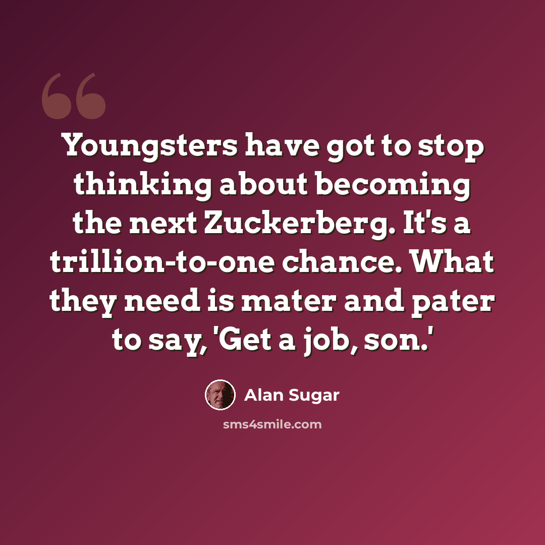 “Youngsters have got to stop thinking about becoming the next Zuckerberg. It's a trillion-to-one chance. What they need is mater and pater to say, 'Get a job, son.'” quote by Alan Sugar
