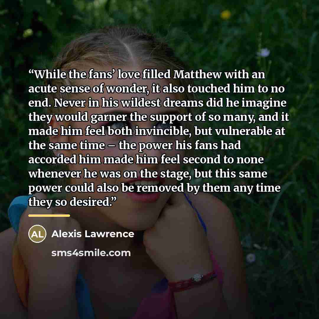 “While the fans’ love filled Matthew with an acute sense of wonder, it also touched him to no end. Never in his wildest dreams did he imagine they would garner the support of so many, and it made him feel both invincible, but vulnerable at the same time – the power his fans had accorded him made…” quote by Alexis Lawrence