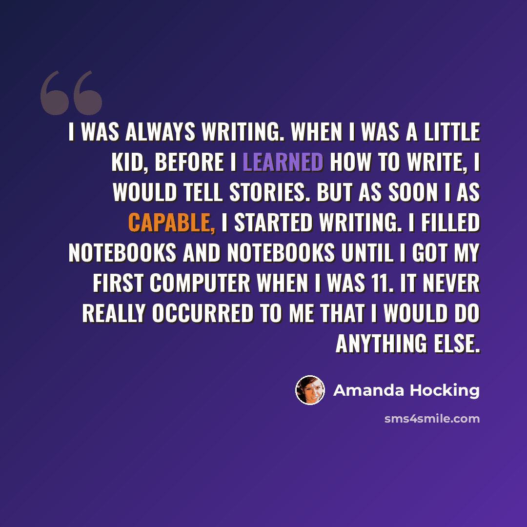 “I was always writing. When I was a little kid, before I learned how to write, I would tell stories. But as soon I as capable, I started writing. I filled notebooks and notebooks until I got my first computer when I was 11. It never really occurred to me that I would do anything else.” quote by Amanda Hocking